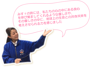 みすゞの詩には、私たちの心の中にある良心を呼び覚ましてくれるような優しさや、その優しさの中に、地球上の生命との共存共栄を考えさせられる力を感じました