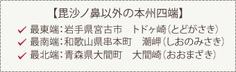 【毘沙ノ鼻以外の本州四端】最東端：岩手県宮古市　トドヶ崎（とどがさき）最南端：和歌山県串本町　潮岬（しおのみさき）最北端：青森県大間町　大間崎（おおまざき）