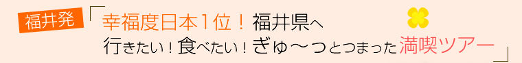 福井発！幸福度日本1位！福井県へ行きたい！食べたい！ぎゅ～っとつまった満喫ツアー～１日目