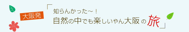 大阪発！知らんかった～！自然の中でも楽しいやん大阪の旅～１日目
