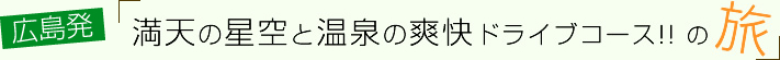 vol.07 広島発!満天の星空と温泉の爽快ドライブコース!!の旅～１日目